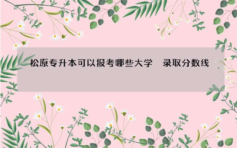 松原专升本可以报考哪些大学 录取分数线